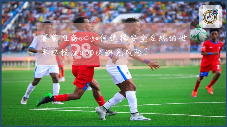 赛前准备，如何选择安全合规的世界杯投注app以避免风险？